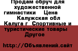 Продам обруч для художественной гимнастики. › Цена ­ 1 500 - Калужская обл., Калуга г. Спортивные и туристические товары » Другое   